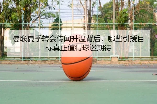曼联夏季转会传闻升温背后，哪些引援目标真正值得球迷期待 - ogzhenren